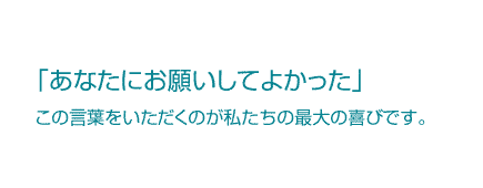 あなたにお願いしてよかったとの言葉をいただくのが私たちの最大の喜びです