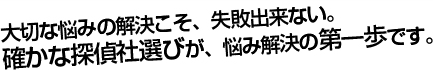 大切な悩みの解決こそ、失敗できない。確かな探偵社選びが、悩み解決の第一歩です。